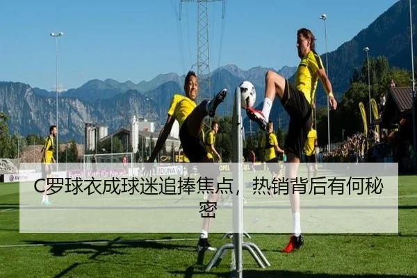 C罗球衣成球迷追捧焦点，热销背后有何秘密